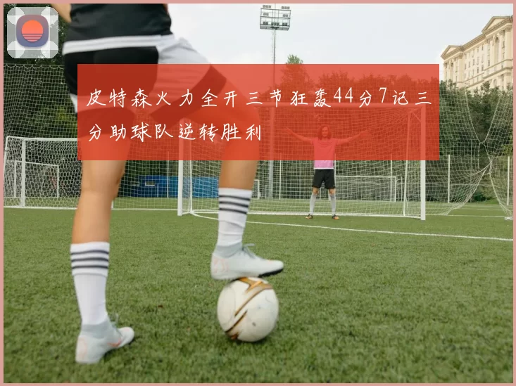 皮特森火力全开三节狂轰44分7记三分助球队逆转胜利