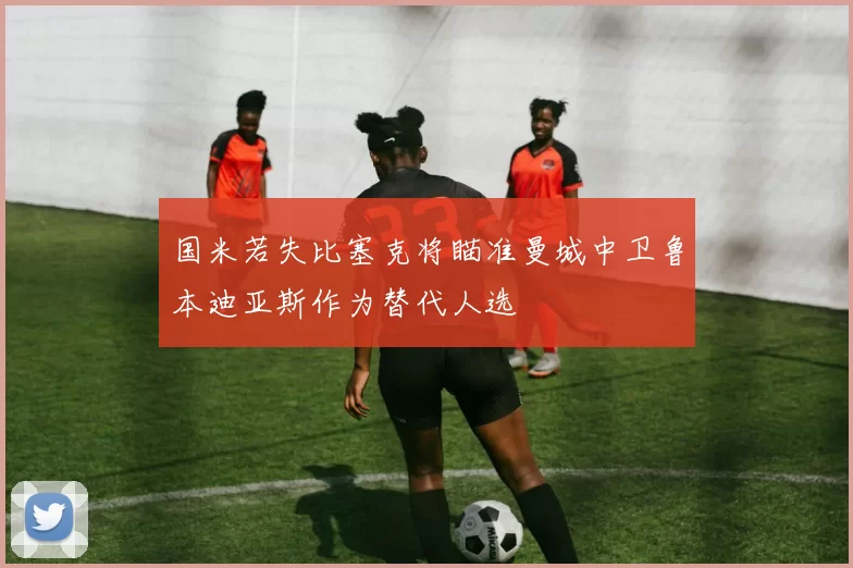 国米若失比塞克将瞄准曼城中卫鲁本迪亚斯作为替代人选