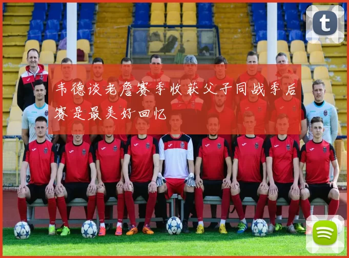 韦德谈老詹赛季收获父子同战季后赛是最美好回忆