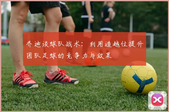 乔迪谈球队战术：利用造越位提升团队足球的竞争力与效果