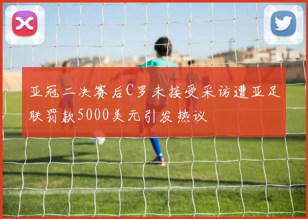 亚冠二决赛后C罗未接受采访遭亚足联罚款5000美元引发热议