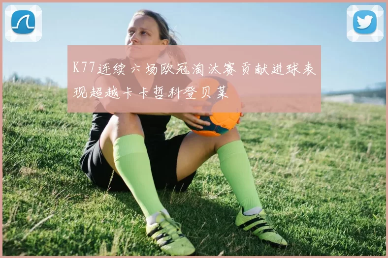 K77连续六场欧冠淘汰赛贡献进球表现超越卡卡哲科登贝莱