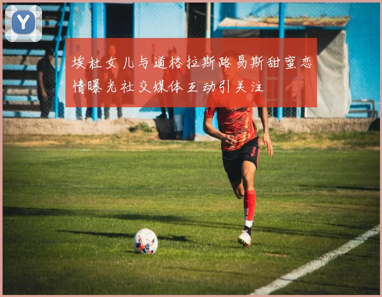 埃杜女儿与道格拉斯路易斯甜蜜恋情曝光社交媒体互动引关注