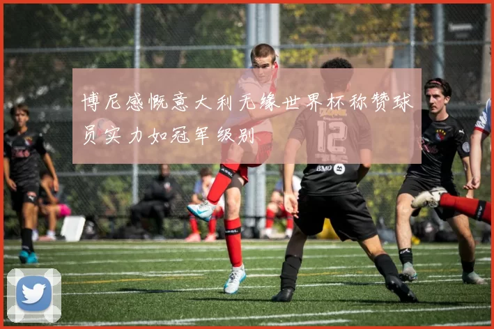 博尼感慨意大利无缘世界杯称赞球员实力如冠军级别