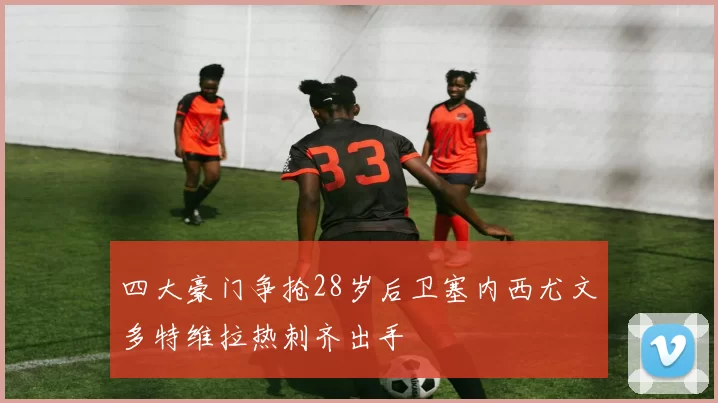 四大豪门争抢28岁后卫塞内西尤文多特维拉热刺齐出手