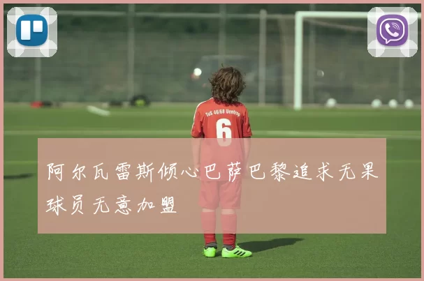 阿尔瓦雷斯倾心巴萨巴黎追求无果球员无意加盟