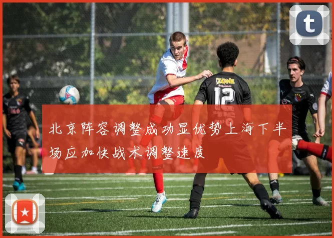 北京阵容调整成功显优势上海下半场应加快战术调整速度