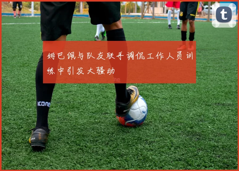 姆巴佩与队友联手调侃工作人员训练中引发大骚动