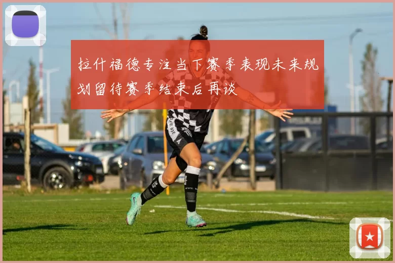 拉什福德专注当下赛季表现未来规划留待赛季结束后再谈
