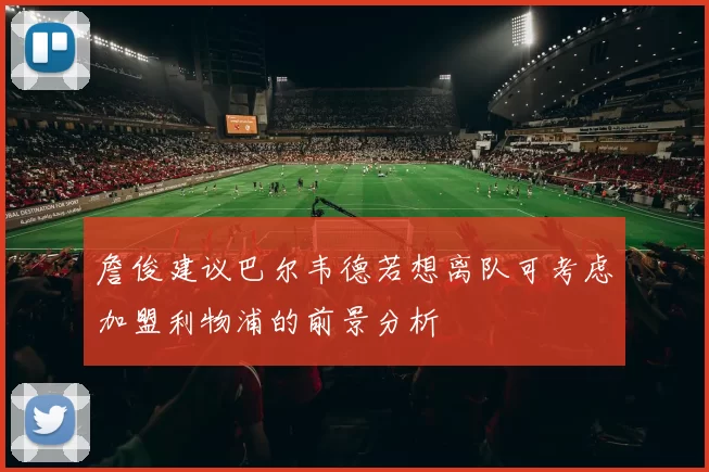詹俊建议巴尔韦德若想离队可考虑加盟利物浦的前景分析
