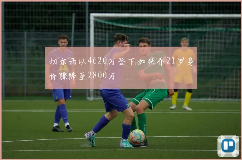 切尔西以4620万签下加纳乔21岁身价骤降至2800万