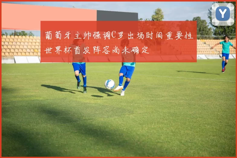 葡萄牙主帅强调C罗出场时间重要性世界杯首发阵容尚未确定