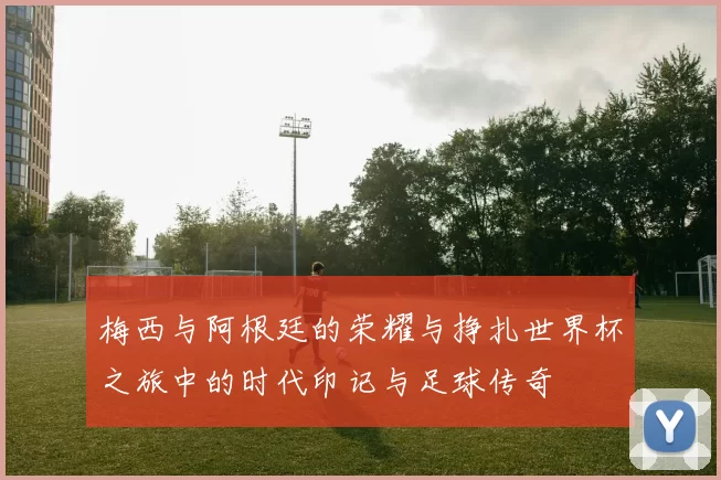梅西与阿根廷的荣耀与挣扎世界杯之旅中的时代印记与足球传奇
